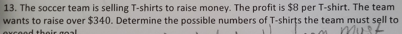 The soccer team is selling T-shirts to raise money. The profit is $8 per T-shirt. The team 
wants to raise over $340. Determine the possible numbers of T-shirts the team must sell to