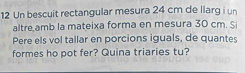 Un bescuit rectangular mesura 24 cm de llarg i un 
altre amb la mateixa forma en mesura 30 cm. Si 
Pere els vol tallar en porcions iguals, de quantes 
formes ho pot fer? Quina triaries tu?