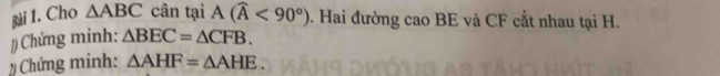 Cho △ ABC cân tại A(widehat A<90°). Hai đường cao BE và CF cắt nhau tại H. 
/ Chứng minh: △ BEC=△ CFB. 
Chứng minh: △ AHF=△ AHE