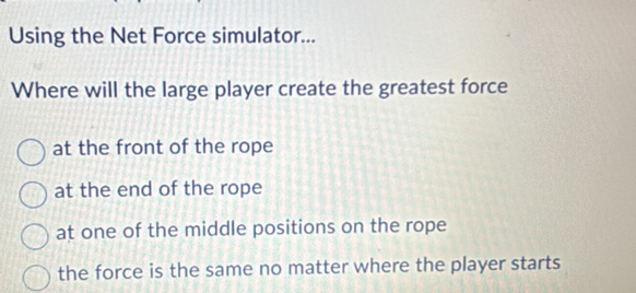 Using the Net Force simulator...
Where will the large player create the greatest force
at the front of the rope
at the end of the rope
at one of the middle positions on the rope
the force is the same no matter where the player starts