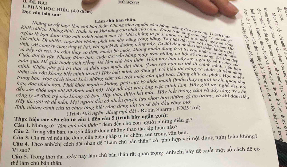 để bài
ĐE SÓ 02
I. PHÀN ĐQC HIÈU (4,0 điểm)
Đọc văn bản sau:
Làm chủ bản thân. i
Những từ rất hay: làm chủ bản thân. Chúng gieo nguồn cảm hứng. Mang đến hy vọng. Thách thức
nghĩa là bạn được trao một trách nhiệm cao cả. Mỗi chúng ta phải bước ra thể giới mỗi ngày và sống
hết mình. Dĩ nhiên, cuộc đời không phải lúc nào cũng công bằng. Ta phái đổi mặt với khách hàng khả
Khiêu khích. Khắng định. Nhắc ta về khả năng cao nhất của mình. Được trao tặng môn quả "cuộc sống'     
tinh, với công ty cung ứng tệ hại, với người đi đường nông này. Ta đối đầu nhiều thời điểm khắc nghiệt
và đầy rối ren. Ta cảm thấy cô đơn, muốn bỏ cuộc, không muốn đứng ở vị tri cao nhất của minh nữa
Cuộc đời là vậy. Nhưng đồng thời, cuộc đời vẫn hàng ngày trao những cơ hội để tỏa sáng. Để làm đẹn
món quà. Để giải thoát xích xiềng. Để làm chủ bản thân. Hôm nay bạn hãy suy nghĩ kỹ về từ duy của
thậm chí còn không biết mình là ai?) Hãy biết mình sợ điều gì. Cố hiểu tài năng cá nhân và tiềm năng
trong bạn. Học cách thoát khỏi những cảm xúc trói buộc của quá khứ. Đừng chịu an phận. Học nhiều
mình. Khám phá giá trị thật và điều bạn muốn đại diện. (Làm sao bạn có thể là chính mình, nếu bạn EESE
hơn, đọc nhiều hơn. Phải khỏe mạnh - không, phải cực kỳ khỏe mạnh (buồn thay người ta chi quan tâm
đến sức khỏe một khi đã đánh mất nó). Hãy nổi bật với công việc mình làm. Hãy giỏi tay nghề đến nỗt
công ty sẽ đình trê nếu không có bạn. Hãy thân thiện hết mức. Hãy biết thông cảm và đầy lòng trắc ấn.
Hãy tài giỏi và dễ mền. Mọi người đều có nhiều quyền lựa chọn hơn những gì họ tưởng, và khi dám liều
lĩnh, những cánh cửa ta chưa từng biết rằng đang tồn tại sẽ bắt đầu rộng mở.
(Trích Đời ngắn đừng ngủ dài - Robin Sharma, NXB Trẻ)
Thực hiện các yêu cầu từ câu 1 đến câu 5 (trình bày ngắn gọn):
Câu 1. Những từ “làm chủ bản thân” đem đến cho con người những điều gì?
Câu 2. Trong văn bản, tác giả đã sử dụng những thao tác lập luận nào?
Câu 3. Chỉ ra và nêu tác dụng của biện pháp tu từ chêm xen trong văn bản.
Câu 4. Theo anh/chị cách đặt nhan đề “Làm chủ bản thân” có phù hợp với nội dung nghị luận không?
Vì sao?
Câu 5. Trong thời đại ngày nay làm chủ bản thân rất quan trọng, anh/chị hãy đề xuất một số cách đề có
thể làm chủ bản thân.