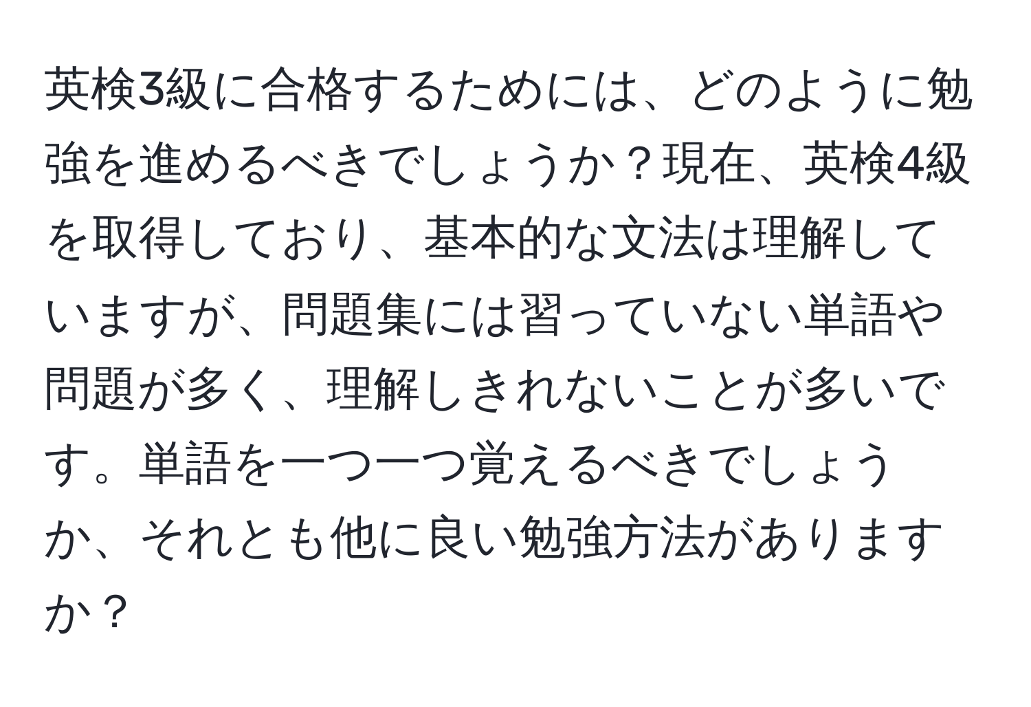 英検3級に合格するためには、どのように勉強を進めるべきでしょうか？現在、英検4級を取得しており、基本的な文法は理解していますが、問題集には習っていない単語や問題が多く、理解しきれないことが多いです。単語を一つ一つ覚えるべきでしょうか、それとも他に良い勉強方法がありますか？