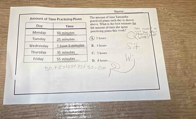 Name:_
Amount of Time Practicing Piano The amount of time Samantha
racticed piano each day is shown
bove. What is the best estimate for
he amount of time she spent
racticing piano this week?
3 hours . 4 hours
C. 5 hours
D. 6 hours