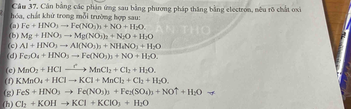 Cân bằng các phản ứng sau bằng phương pháp thăng bằng electron, nêu rõ chất oxi 
hóa, chất khử trong mỗi trường hợp sau: 
(a) Fe+HNO_3to Fe(NO_3)_3+NO+H_2O. 
(b) Mg+HNO_3to Mg(NO_3)_2+N_2O+H_2O
(c) Al+HNO_3to Al(NO_3)_3+NH_4NO_3+H_2O
(d) Fe_3O_4+HNO_3to Fe(NO_3)_3+NO+H_2O. 
(e) MnO_2+HClxrightarrow f°MnCl_2+Cl_2+H_2O. 
(f) KMnO_4+HClto KCl+MnCl_2+Cl_2+H_2O. 
(g) FeS+HNO_3to Fe(NO_3)_3+Fe_2(SO_4)_3+NOuparrow +H_2O
(h) Cl_2+KOHto KCl+KClO_3+H_2O