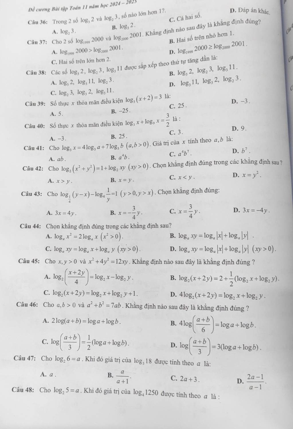 Đề cương Bài tập Toán 11 năm học 2024-2025
Câu 36: Trong 2 số log _32 và log _23 , số nào lớn hơn 1?.
D. Đáp án khác.
B. log _32. C. Cá hai số
A. log _23.
Câu 37: Cho 2 số log _19992000 và log _20002001. Khẳng định nào sau đây là khẳng định đúng?
B. Hai số trên nhỏ hơn 1.
A. log _19992000>log _20002001.
D. log _19992000≥ log _20002001.
C. Hai số trên lớn hơn 2.
Câu 38: Các số log _32,log _23,log _311 được sắp xếp theo thứ tự tăng dần là:
C
B. log _32,log _23,log _311.
A. log _32,log _311,log _23. log _311,log _32,log _23.
D.
C. log _23,log _32,log _311.

Câu 39: Số thực x thỏa mãn điều kiện log _3(x+2)=3 là:
D. -3 .
A. 5.
B. -25 . C. 25 .
Câu 40: Số thực x thỏa mãn điều kiện log _3x+log _9x= 3/2  là :
D. 9.
A. -3 . B. 25 . C. 3.
Câu 41: Cho log _3x=4log _3a+7log _3b(a,b>0). Giá trị của x tính theo a, b là:
C. a^4b^7.
D. b^7.
A. ab .
B. a^4b.
Câu 42: Cho log _2(x^2+y^2)=1+log _2xy(xy>0). Chọn khẳng định đúng trong các khẳng định sau ?
B.
A. x>y. x=y.
C. x
D. x=y^2.
Câu 43: Cho log _ 1/4 (y-x)-log  1/y =1(y>0,y>x). Chọn khẳng định đúng:
A. 3x=4y. B. x=- 3/4 y. C. x= 3/4 y. D. 3x=-4y.
Câu 44: Chọn khẳng định đúng trong các khẳng định sau?
A. log _ax^2=2log _ax(x^2>0). B. log _axy=log _a|x|+log _a|y|.
C. log _axy=log _ax+log _ay(xy>0). D. log _axy=log _a|x|+log _a|y|(xy>0).
Câu 45: Cho x,y>0 và x^2+4y^2=12xy. Khẳng định nào sau đây là khẳng định đúng ?
A. log _2( (x+2y)/4 )=log _2x-log _2y. B. log _2(x+2y)=2+ 1/2 (log _2x+log _2y).
C. log _2(x+2y)=log _2x+log _2y+1. D. 4log _2(x+2y)=log _2x+log _2y.
Câu 46: Cho a,b>0 và a^2+b^2=7ab. Khẳng định nào sau đây là khẳng định đúng ?
A. 2log (a+b)=log a+log b.
B. 4log ( (a+b)/6 )=log a+log b.
C. log ( (a+b)/3 )= 1/2 (log a+log b).
D. log ( (a+b)/3 )=3(log a+log b).
Câu 47: Cho log _26=a. Khi đó giá trị của log _318 được tính theo a là:
A. a . B.  a/a+1 .
C. 2a+3.
D.  (2a-1)/a-1 .
Câu 48: Cho log _25=a. Khi đó giá trị của log _41250 được tính theo a là :
