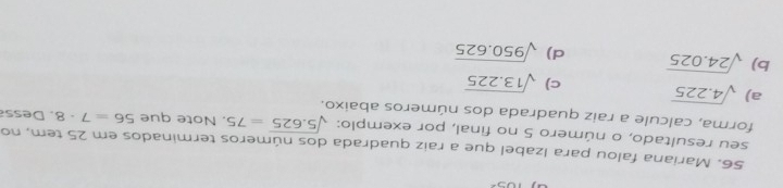 Mariana falou para Izabel que a raiz quadrada dos números terminados em 25 tem, no
seu resultado, o número 5 no final, por exemplo: sqrt(5.625)=75. Note que 56=7· 8
forma, calcule a raiz quadrada dos números abaixo. . D ess
a) sqrt(4.225) c) sqrt(13.225)
b) sqrt(24.025) d) sqrt(950.625)