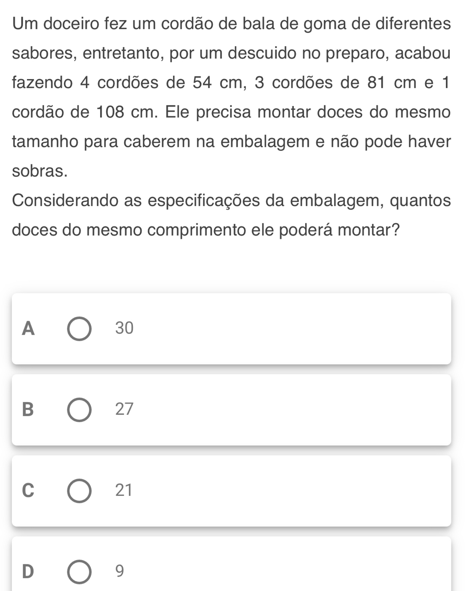 Um doceiro fez um cordão de bala de goma de diferentes
sabores, entretanto, por um descuido no preparo, acabou
fazendo 4 cordões de 54 cm, 3 cordões de 81 cm e 1
cordão de 108 cm. Ele precisa montar doces do mesmo
tamanho para caberem na embalagem e não pode haver
sobras.
Considerando as especificações da embalagem, quantos
doces do mesmo comprimento ele poderá montar?
A
30
B
27
C
21
D
9