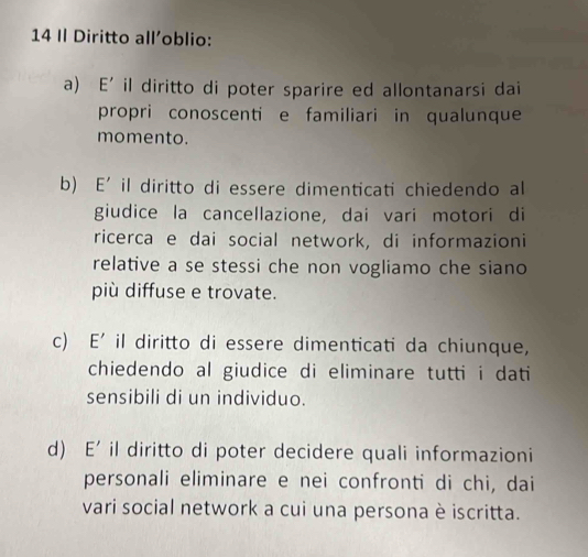 Il Diritto all'oblio:
a) E' il diritto di poter sparire ed allontanarsi dai
propri conoscenti e familiari in qualunque
momento.
b E' il diritto di essere dimenticati chiedendo al
giudice la cancellazione, dai vari motori di
ricerca e dai social network, di informazioni
relative a se stessi che non vogliamo che siano
più diffuse e trovate.
c E' il diritto di essere dimenticati da chiunque,
chiedendo al giudice di eliminare tutti i dati
sensibili di un individuo.
d) E' il diritto di poter decidere quali informazioni
personali eliminare e nei confronti di chi, dai
vari social network a cui una persona è iscritta.