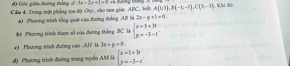 ) Góc giữa đường thắng d:3x-2y+1=0 và đường tháng A 
Câu 4. Trong mặt phẳng tọa độ Oxy, cho tam giác ABC, biết A(1;3), B(-1;-1), C(5;-3). Khi đó: 
a) Phương trình tổng quát của đường thẳng AB là 2x-y+1=0. 
b) Phương trình tham số của đường thẳng BC là beginarrayl x=5+3t y=-3-tendarray.. 
c) Phương trình đường cao AH là 3x+y=0. 
d) Phương trình đường trung tuyến AM là beginarrayl x=1+3t y=-3-tendarray..