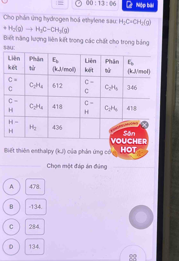 = 00:13:06 Nộp bài
Cho phản ứng hydrogen hoá ethylene sau: H_2C=CH_2(g)
+H_2(g)to H_3C-CH_3(g)
Biết năng lượng liên kết trong các chất cho trong bảng
sau:
Biết thiên enthalpy (kJ) của phản ứng có HOT
Chọn một đáp án đúng
A 478.
B -134.
C 284.
D 134.