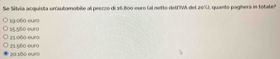 Se Silvia acquista un'automobile al prezzo di 16.800 euro (al netto dell'IVA del 20%), quanto pagherá in totale?
19.060 euro
15.560 euro
21.060 euro
21.560 euro
20.160 euro