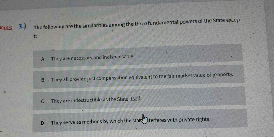 00pt/s 3.) The following are the similarities among the three fundamental powers of the State excep
t:
A They are necessary and indispensable.
B They all provide just compensation equivalent to the fair market value of property.
C They are indestructible as the State itself.
D They serve as methods by which the stat 'terferes with private rights.