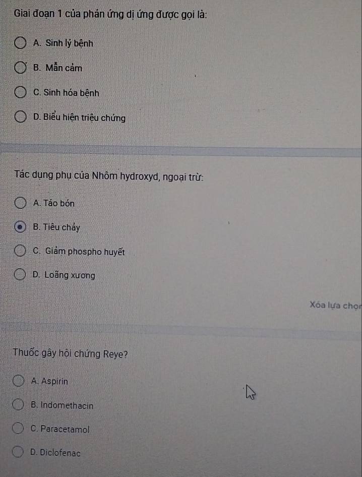 Giai đoạn 1 của phán ứng dị ứng được gọi là:
A. Sinh lý bệnh
B. Mẫn cảm
C. Sinh hóa bệnh
D. Biểu hiện triệu chứng
Tác dụng phụ của Nhôm hydroxyd, ngoại trừ:
A. Táo bón
B. Tiêu chẩy
C. Giảm phospho huyết
D. Loãng xương
Xóa lựa chọn
Thuốc gây hội chứng Reye?
A. Aspirin
B. Indomethacin
C. Paracetamol
D. Diclofenac