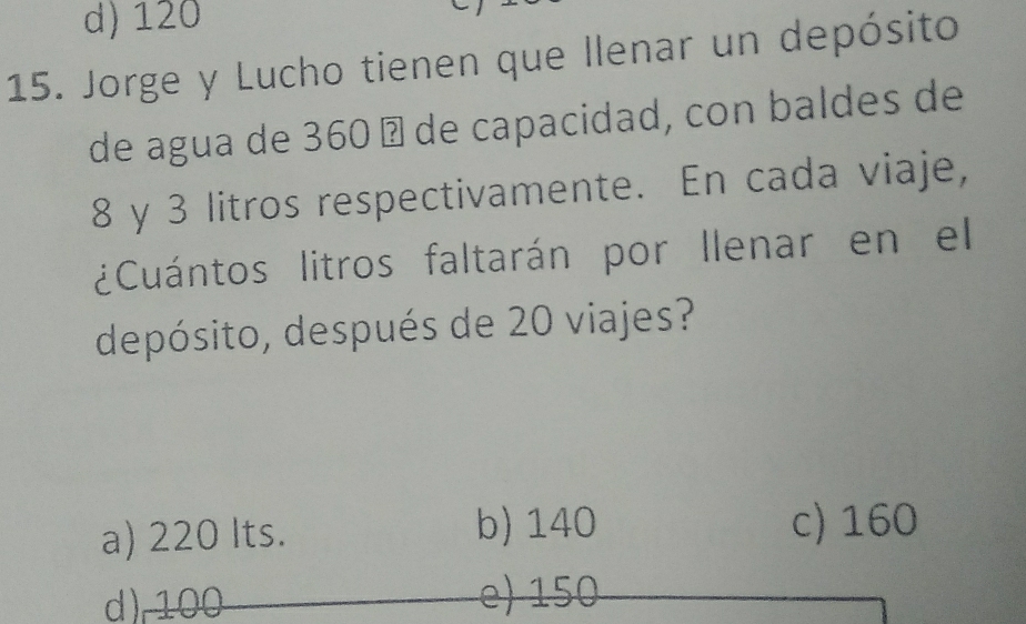 d) 120
15. Jorge y Lucho tienen que llenar un depósito
de agua de 360 Ω de capacidad, con baldes de
8 y 3 litros respectivamente. En cada viaje,
¿Cuántos litros faltarán por llenar en el
depósito, después de 20 viajes?
a) 220 Its. b) 140 c) 160
d) 100 15 0