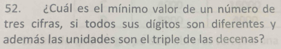 ¿Cuál es el mínimo valor de un número de 
tres cifras, si todos sus dígitos son diferentes y 
además las unidades son el triple de las decenas?