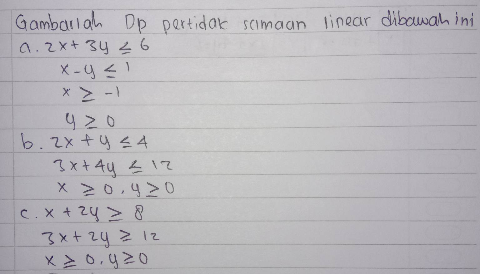 Gambarlah Dp pertidak simaan linear dibawah ini 
a. 2x+3y≤ 6
x-y≤ 1
x≥ -1
y≥slant 0
b. 2x+y≤ 4
3x+4y≤ 12
x≥slant 0, y≥ 0
C. x+2y≥ 8
3x+2y≥ 12
x≥slant 0, y≥slant 0