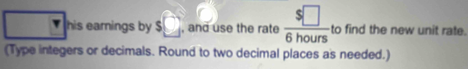 r his earings by s□ , and use the rate  $□ /6hours  to find the new unit rate. 
(Type integers or decimals. Round to two decimal places as needed.)