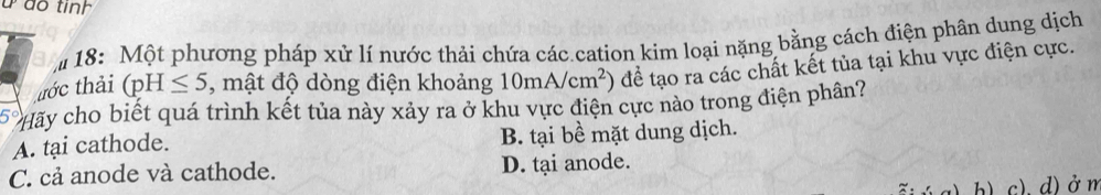 ão tinh
18: Một phương pháp xử lí nước thải chứa các cation kim loại nặng bằng cách điện phân dung dịch
tớc thải (pH≤ 5 , mật độ dòng điện khoảng 10mA/cm^2) để tạo ra các chất kết tủa tại khu vực điện cực.
5° Hãy cho biết quá trình kết tủa này xảy ra ở khu vực điện cực nào trong điện phân?
A. tại cathode. B. tại bề mặt dung dịch.
C. cả anode và cathode. D. tại anode.
h) c). d)ở m