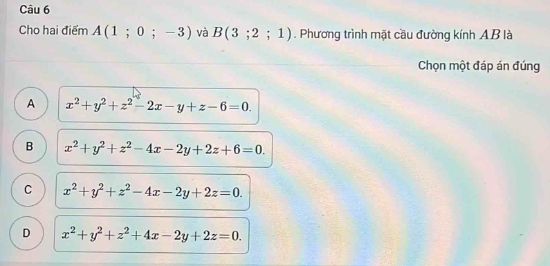 Cho hai điểm A(1;0;-3) và B(3;2;1). Phương trình mặt cầu đường kính AB là
Chọn một đáp án đúng
A x^2+y^2+z^2-2x-y+z-6=0.
B x^2+y^2+z^2-4x-2y+2z+6=0.
C x^2+y^2+z^2-4x-2y+2z=0.
D x^2+y^2+z^2+4x-2y+2z=0.