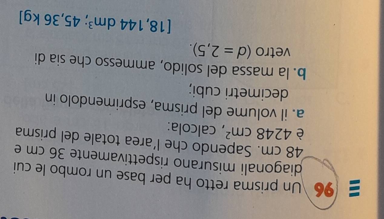 96 Un prisma retto ha per base un rombo le cui 
diagonali misurano rispettivamente 36 cm e
48 cm. Sapendo che l’area totale del prisma 
è 4248cm^2 , calcola: 
a. il volume del prisma, esprimendolo in 
decimetri cubi; 
b. la massa del solido, ammesso che sia di 
vetro (d=2,5).
[18,144dm^3 ;45,36kg]