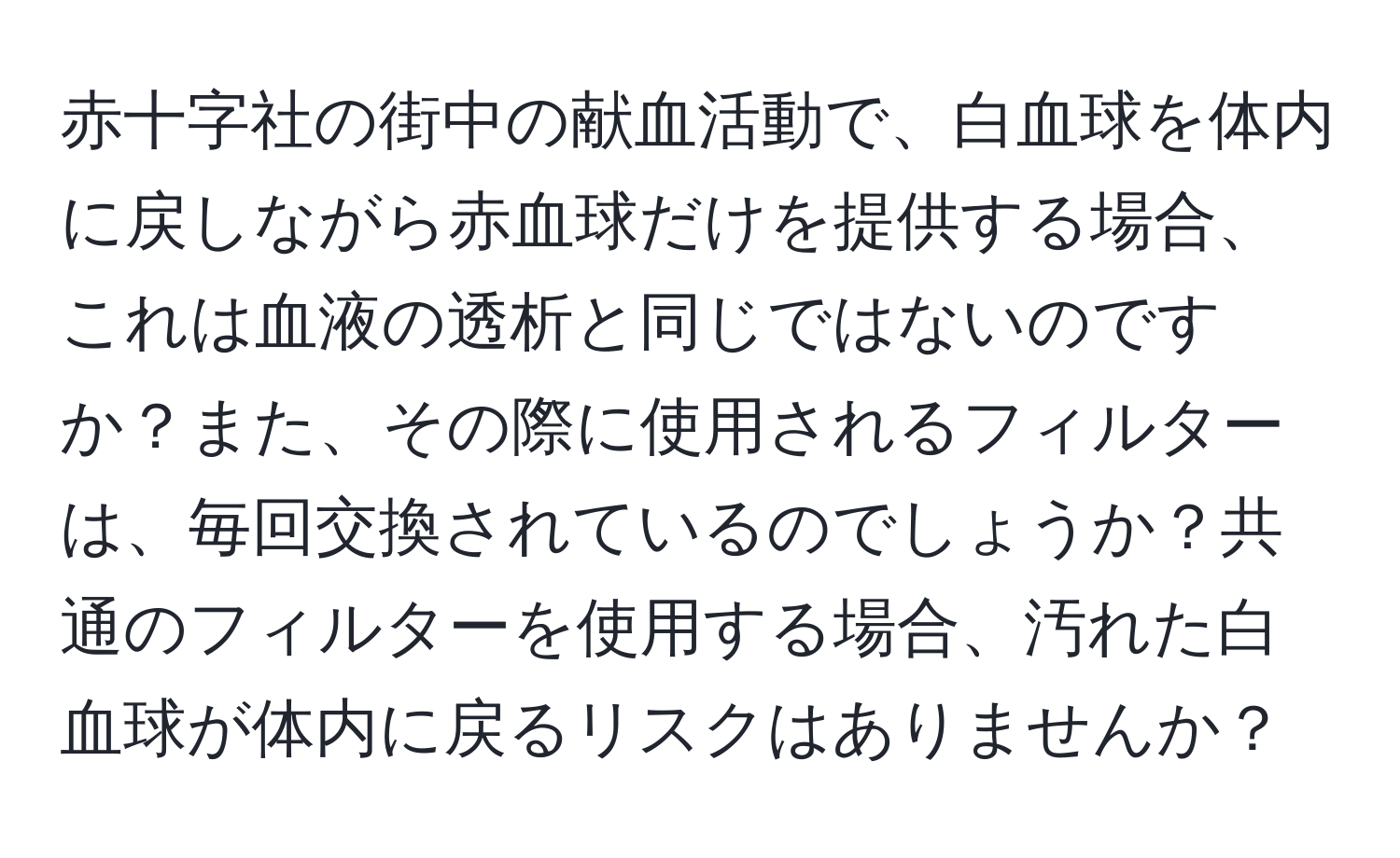 赤十字社の街中の献血活動で、白血球を体内に戻しながら赤血球だけを提供する場合、これは血液の透析と同じではないのですか？また、その際に使用されるフィルターは、毎回交換されているのでしょうか？共通のフィルターを使用する場合、汚れた白血球が体内に戻るリスクはありませんか？