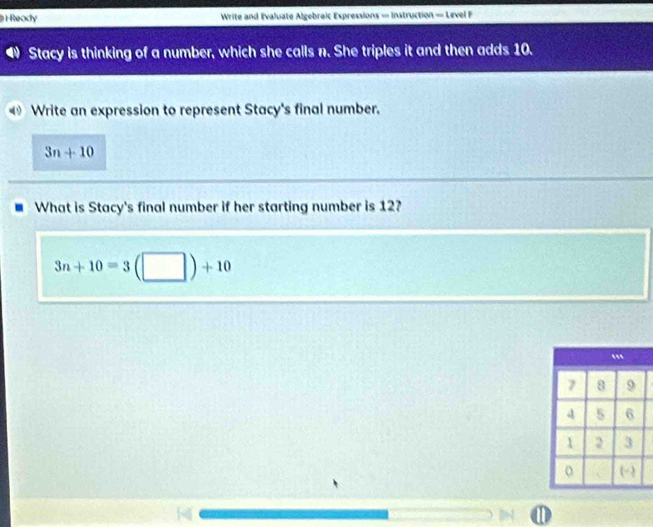 Ready Write and Evaluate Algebraic Expressions = Instruction = Level F 
Stacy is thinking of a number, which she calls n. She triples it and then adds 10. 
Write an expression to represent Stacy's final number.
3n+10
What is Stacy's final number if her starting number is 12?
3n+10=3(□ )+10