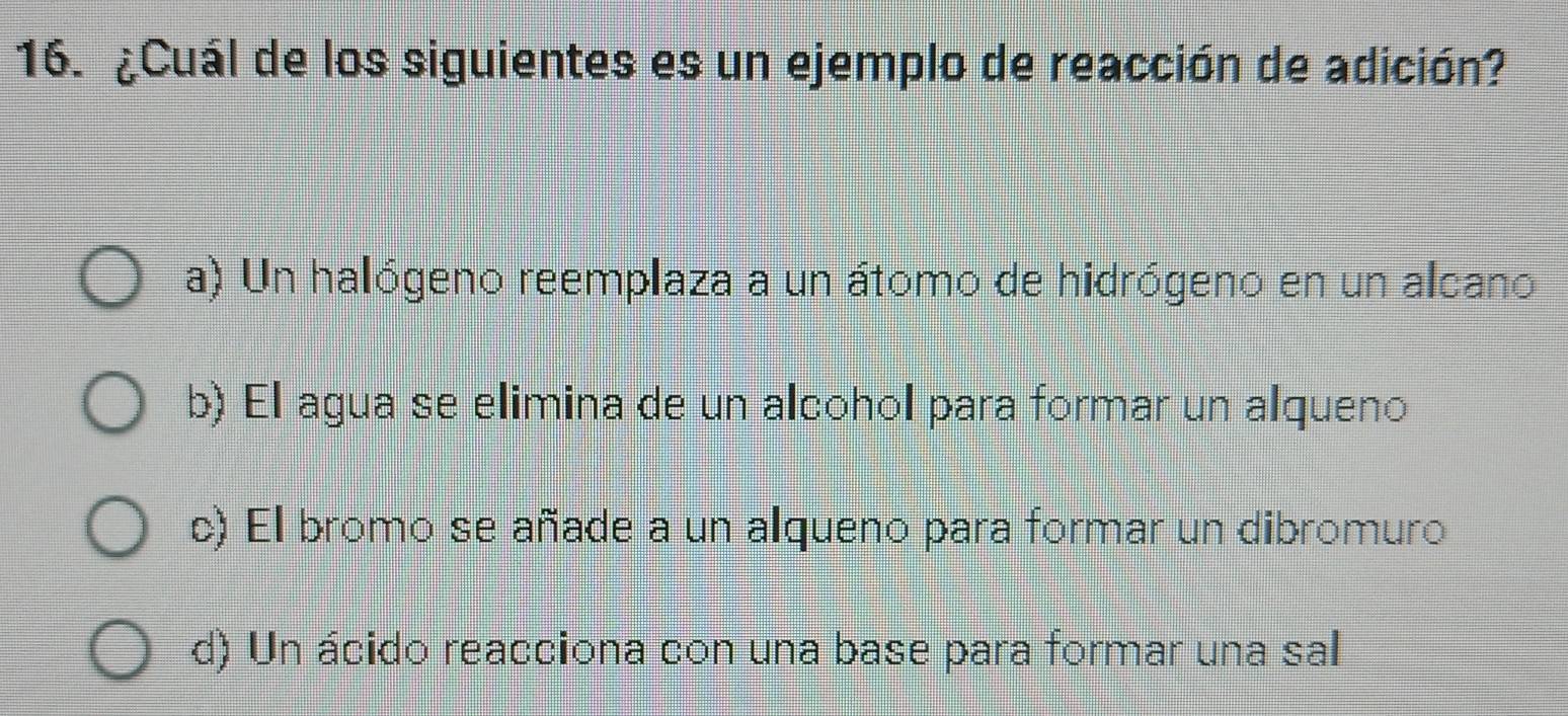 ¿Cuál de los siguientes es un ejemplo de reacción de adición?
a) Un halógeno reemplaza a un átomo de hidrógeno en un alcano
b) El agua se elimina de un alcohol para formar un alqueno
c) El bromo se añade a un alqueno para formar un dibromuro
d) Un ácido reacciona con una base para formar una sal