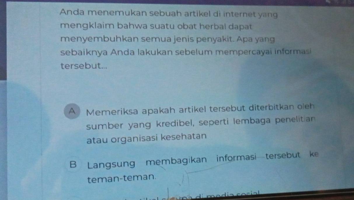 Anda menemukan sebuah artikel di internet yang
mengklaim bahwa suatu obat herbal dapat
menyembuhkan semua jenis penyakit. Apa yang
sebaiknya Anda lakukan sebelum mempercayai informasi
tersebut...
A Memeriksa apakah artikel tersebut diterbitkan oleh
sumber yang kredibel, seperti lembaga penelitian
atau organisasi kesehatan
B Langsung membagikan informasi—tersebut ke
teman-teman.
c i a