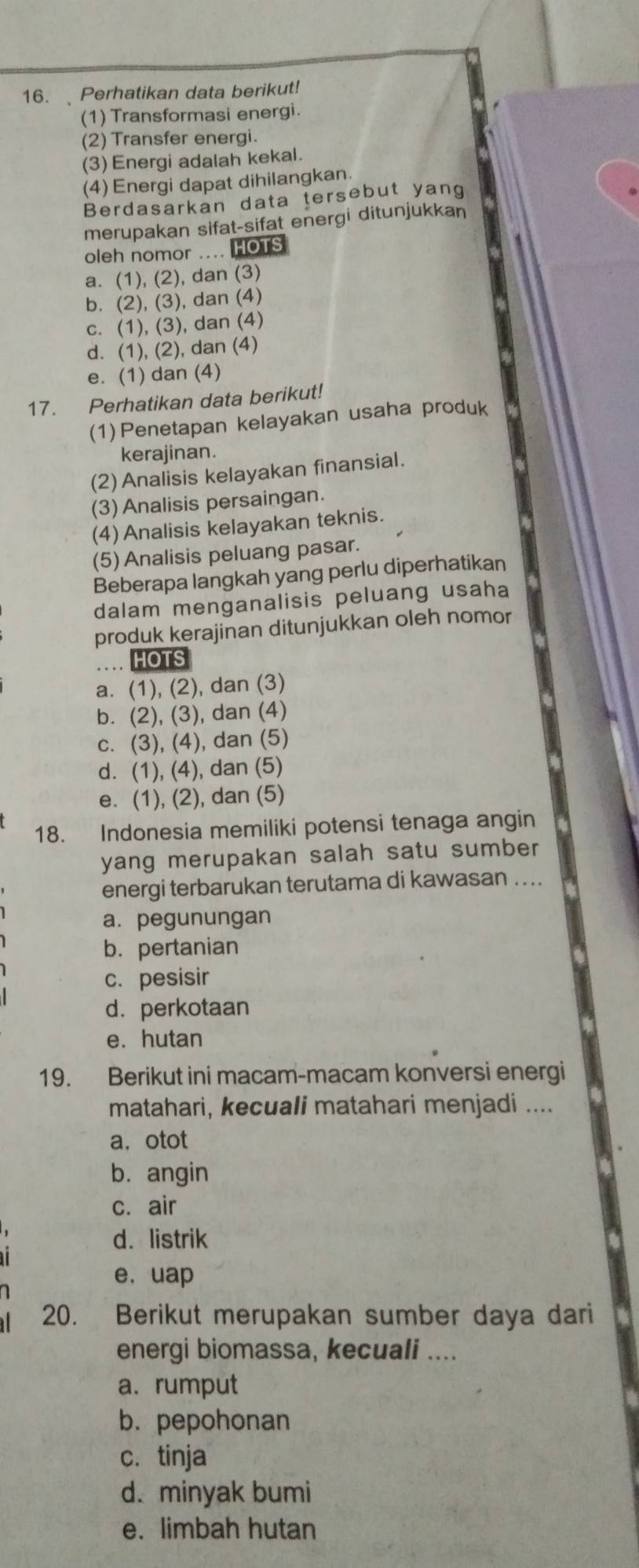 Perhatikan data berikut!
(1) Transformasi energi.
(2) Transfer energi.
(3) Energi adalah kekal.
(4) Energi dapat dihilangkan.
Berdasarkan data tersebut yang
merupakan sifat-sifat energi ditunjukkan
oleh nomor .... HOTS
a. (1), (2), dan (3)
b. (2), (3), dan (4)
c. (1), (3), dan (4)
d. (1), (2), dan (4)
e. (1) dan (4)
17. Perhatikan data berikut!
(1) Penetapan kelayakan usaha produk
kerajinan.
(2) Analisis kelayakan finansial.
(3) Analisis persaingan.
(4) Analisis kelayakan teknis.
(5)Analisis peluang pasar.
Beberapa langkah yang perlu diperhatikan
dalam menganalisis peluang usaha
produk kerajinan ditunjukkan oleh nomor
HOTS
a. (1), (2), dan (3)
b. (2), (3), dan (4)
c. (3), (4), dan (5)
d. (1), (4), dan (5)
e. (1), (2), dan (5)
18. Indonesia memiliki potensi tenaga angin
yang merupakan salah satu sumber
energi terbarukan terutama di kawasan ....
a. pegunungan
b. pertanian
c. pesisir
d. perkotaan
e. hutan
19. Berikut ini macam-macam konversi energi
matahari, kecuali matahari menjadi ....
a.otot
b. angin
c. air
d. listrik
e. uap
20. Berikut merupakan sumber daya dari
energi biomassa, kecuali ....
a. rumput
b. pepohonan
c. tinja
d. minyak bumi
e. limbah hutan