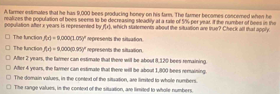 A farmer estimates that he has 9,000 bees producing honey on his farm. The farmer becomes concerned when he
realizes the population of bees seems to be decreasing steadily at a rate of 5% per year. If the number of bees in the
population after x years is represented by f(x) , which statements about the situation are true? Check all that apply.
The function f(x)=9,000(1.05)^x represents the situation.
The function f(x)=9,000(0.95)^x represents the situation.
After 2 years, the farmer can estimate that there will be about 8,120 bees remaining.
After 4 years, the farmer can estimate that there will be about 1,800 bees remaining.
The domain values, in the context of the situation, are limited to whole numbers.
The range values, in the context of the situation, are limited to whole numbers.