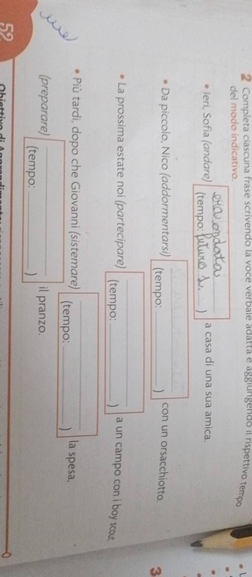Completa ciascuna frase scrivendo la voce verbale adatta e aggıungendo l rispettivo tempo 
del modo indicativo. 
a casa di una sua amica. 
Ieri, Sofia (andare) (tempo:_ 
_ 
Da piccolo, Nico (addormentarsi) (tempo: _) 
con un orsacchiotto. 
3 
_ 
La prossima estate noi (partecipare) (tempo:_ 
a un campo con i boy scout . 
_ 
Più tardi, dopo che Giovanni (sistemare) (tempo:_ 
la spesa, 
(preparare) _il pranzo. 
(tempo: _) 
59
