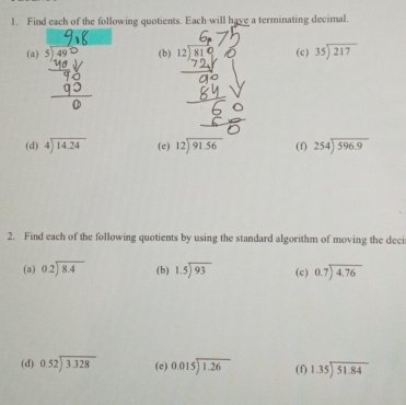 Find each of the following quotients. Each-will have a terminating decimal. 
(a) (b) (c) beginarrayr 35encloselongdiv 217endarray
(d) beginarrayr 4encloselongdiv 14.24endarray (c) beginarrayr 12encloselongdiv 91.56endarray (f) beginarrayr 254encloselongdiv 596.9endarray
2. Find each of the following quotients by using the standard algorithm of moving the deci 
(a) beginarrayr 0.2encloselongdiv 8.4endarray (b) beginarrayr 1.5encloselongdiv 93endarray (c) beginarrayr 0.7encloselongdiv 4.76endarray
(d) beginarrayr 0.52encloselongdiv 3.328endarray (c) beginarrayr 0.015encloselongdiv 1.26endarray (f) beginarrayr 1.35encloselongdiv 51.84endarray