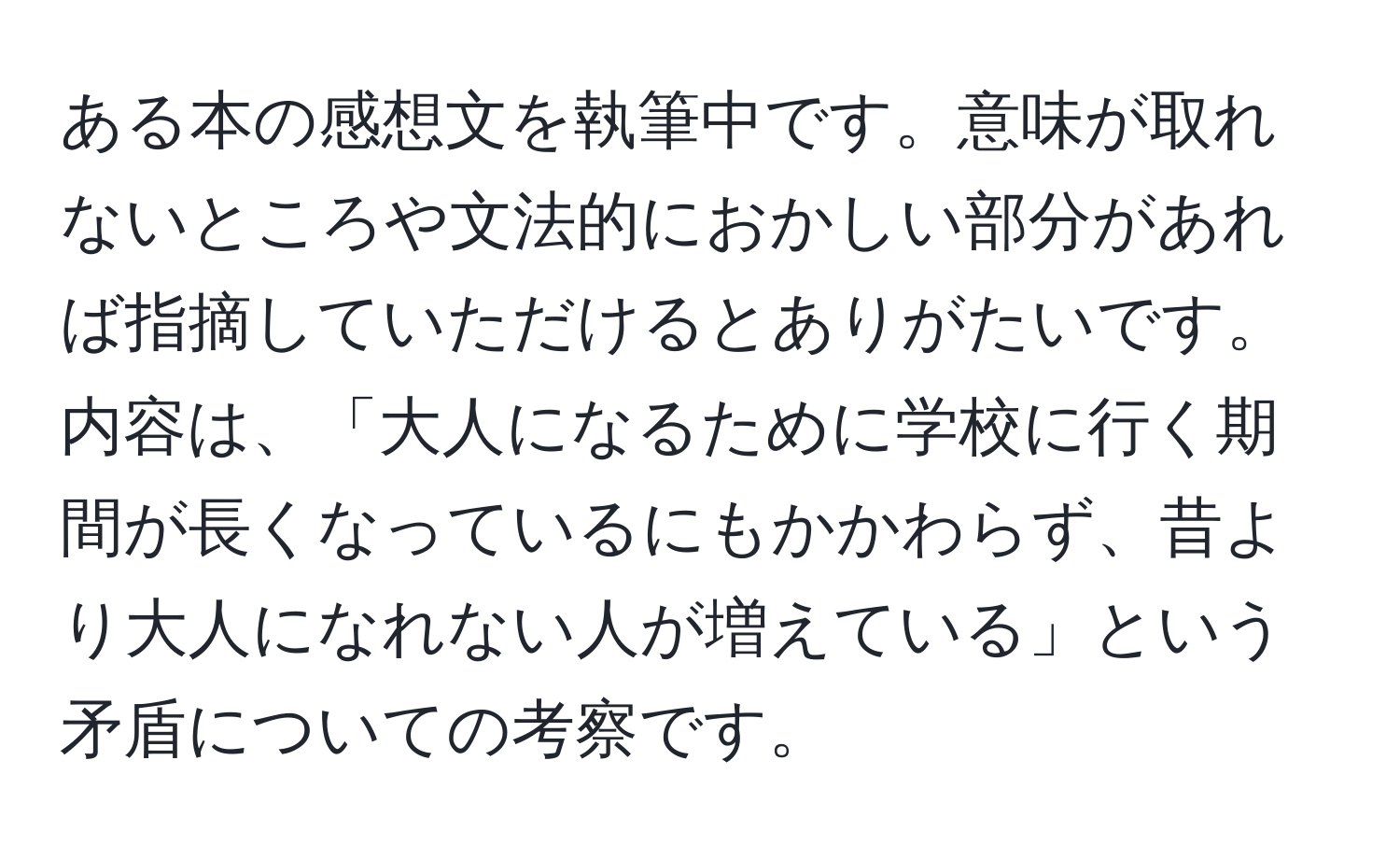 ある本の感想文を執筆中です。意味が取れないところや文法的におかしい部分があれば指摘していただけるとありがたいです。内容は、「大人になるために学校に行く期間が長くなっているにもかかわらず、昔より大人になれない人が増えている」という矛盾についての考察です。