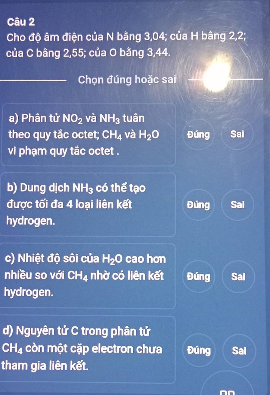 Cho độ âm điện của N bằng 3,04; của H bằng 2, 2;
của C bằng 2, 55; của O bằng 3, 44.
_Chọn đúng hoặc sai
a) Phân tử NO_2 và NH_3 tuân
theo quy tắc octet; CH_4 và H_2O Đúng Sai
vi phạm quy tắc octet .
b) Dung dịch NH_3 có thể tạo
được tối đa 4 loại liên kết Đúng Sai
hydrogen.
c) Nhiệt độ sôi của H_2O cao hơn
nhiều so với CH_4 nhờ có liên kết Đúng Sai
hydrogen.
d) Nguyên tử C trong phân tử
CH_4 còn một cặp electron chưa Đúng Sai
tham gia liên kết.