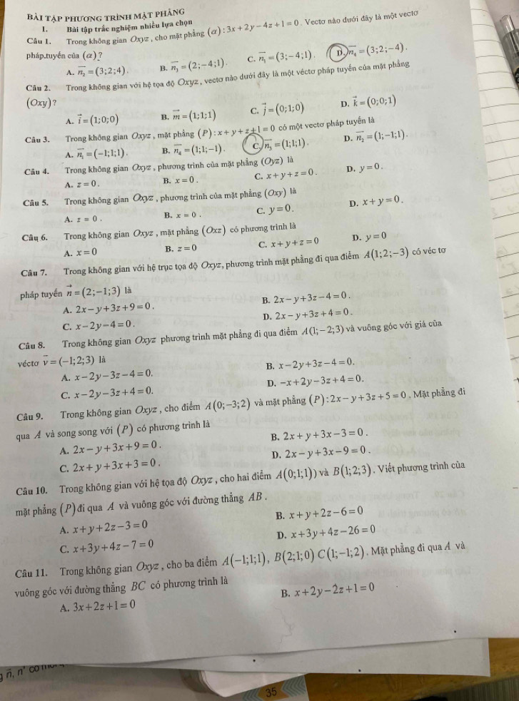 bài tập phương trình mặt phảng
1. Bài tập trắc nghiệm nhiều lựa chọn
Câu 1. Trong không gian Oxyz , cho mặt phẳng (alpha ):3x+2y-4z+1=0.  Vecto nào dưới đây là một vecto
pháp.tuyển của (alpha ) ? overline n_3=(2;-4;1). C. vector n_1=(3;-4;1) D overline n_4=(3;2;-4).
A. overline n_2=(3;2;4). B.
Câu 2. Trong không gian với hệ tọa độ Oxyz, vectơ nào dưới đây là một véctơ pháp tuyến của mặt phẳng
(Oxy) ?
A. vector i=(1;0;0) B. vector m=(1;1;1) C. vector j=(0;1;0) D. vector k=(0;0;1)
Câu 3. Trong không gian Oxyz , mặt phẳng (P):x+y+z+1=0 có một vectơ pháp tuyển là
A. overline n_1=(-1;1;1). B, overline n_4=(1;1;-1). C, vector n_3=(1;1;1). D. overline n_2=(1;-1;1).
Câu 4. Trong không gian Oxyz , phương trình của mặt phẳng (O_yz) là
A. z=0. B. x=0. C. x+y+z=0. D. y=0.
Câu 5. Trong không gian Oyz , phương trình của mặt phẳng (Oxy) là
A. z=0. B. x=0. C. y=0. D. x+y=0.
Câu 6. Trong không gian Oxyz , mặt phẳng (Oxz) có phương trình là
A. x=0 B. z=0 C. x+y+z=0 D. y=0
Câu 7. Trong không gian với hệ trục tọa độ Oxyz, phương trình mặt phẳng đi qua điểm A(1;2;-3) có véc tơ
pháp tuyền vector n=(2;-1;3) là
B. 2x-y+3z-4=0.
A. 2x-y+3z+9=0.
D. 2x-y+3z+4=0.
C. x-2y-4=0.
Câu 8. Trong không gian Oxyz phương trình mặt phẳng đi qua điểm A(1;-2;3) và vuông góc với giá của
vécto vector v=(-1;2;3) là
B. x-2y+3z-4=0.
A. x-2y-3z-4=0.
D. -x+2y-3z+4=0.
C. x-2y-3z+4=0.
Câu 9. Trong không gian Oxyz , cho điểm A(0;-3;2) và mặt phẳng (P):2x-y+3z+5=0. Mặt phẳng đi
qua Á và song song với (P) có phương trình là
B. 2x+y+3x-3=0.
A. 2x-y+3x+9=0. 2x-y+3x-9=0.
D.
C. 2x+y+3x+3=0.
Câu 10. Trong không gian với hệ tọa độ Oxyz , cho hai điểm A(0;1;1)) và B(1;2;3) Viết phương trình của
mặt phẳng (P) đi qua A và vuông góc với đường thẳng AB .
B. x+y+2z-6=0
A. x+y+2z-3=0 x+3y+4z-26=0
D.
C. x+3y+4z-7=0
Câu 11. Trong không gian Oxyz , cho ba điểm A(-1;1;1),B(2;1;0)C(1;-1;2).  Mặt phẳng đi qua Á và
vuông góc với đường thẳng BC có phương trình là
B. x+2y-2z+1=0
A. 3x+2z+1=0
n. n° 00 1
35