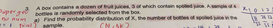 A box contains a dozen of fruit juices, 3 of which contain spoiled juice. A sample of 4
bottles is randomly selected from the box. 
a) Find the probability distribution of X, the number of bottles of spoiled juice in the 12
sample.