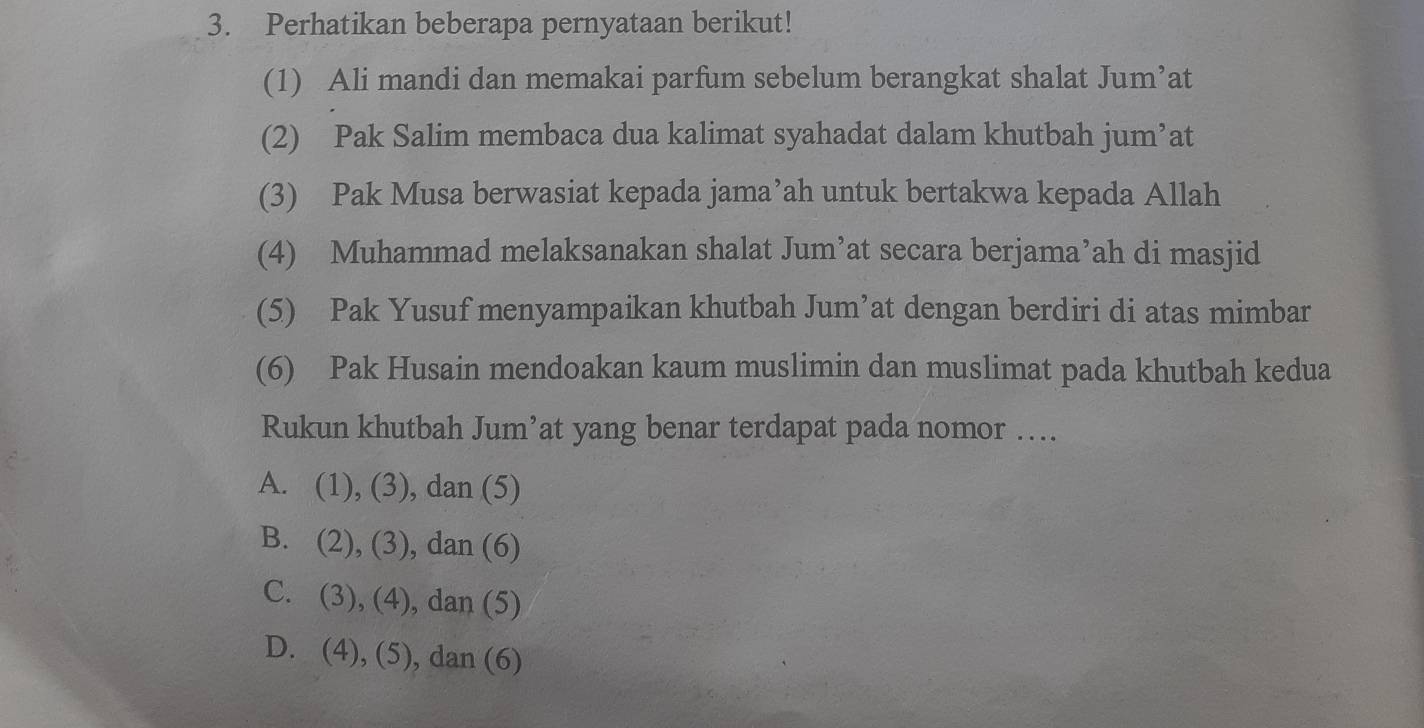 Perhatikan beberapa pernyataan berikut!
(1) Ali mandi dan memakai parfum sebelum berangkat shalat Jum’at
(2) Pak Salim membaca dua kalimat syahadat dalam khutbah jum’at
(3) Pak Musa berwasiat kepada jama’ah untuk bertakwa kepada Allah
(4) Muhammad melaksanakan shalat Jum’at secara berjama’ah di masjid
(5) Pak Yusuf menyampaikan khutbah Jum’at dengan berdiri di atas mimbar
(6) Pak Husain mendoakan kaum muslimin dan muslimat pada khutbah kedua
Rukun khutbah Jum’at yang benar terdapat pada nomor …
A. (1), (3), dan (5)
B. (2), (3), , dan (6)
C. (3), (4), dan (5)
D. (4 1 ,(5 ) , dan (6)