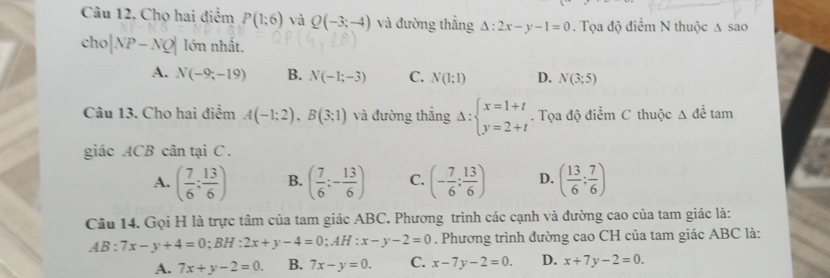 Chọ hai điểm P(1;6) và Q(-3;-4) và đường thắng △ :2x-y-1=0. Tọa độ điểm N thuộc △ SaO
cho |NP-NQ| lớn nhất,
A. N(-9;-19) B. N(-1;-3) C. N(1;1) D. N(3;5)
Câu 13. Cho hai điểm A(-1;2), B(3;1) và đường thắng Delta :beginarrayl x=1+t y=2+tendarray.. Tọa độ điểm C thuộc △ để tam
giác ACB cân tại C.
A. ( 7/6 ; 13/6 ) B. ( 7/6 ;- 13/6 ) C. (- 7/6 ; 13/6 ) D. ( 13/6 ; 7/6 )
Câu 14. Gọi H là trực tâm của tam giác ABC. Phương trình các cạnh và đường cao của tam giác là:
AB:7x-y+4=0; BH:2x+y-4=0; AH:x-y-2=0. Phương trình đường cao CH của tam giác ABC là:
A. 7x+y-2=0. B. 7x-y=0. C. x-7y-2=0. D. x+7y-2=0.