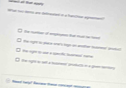 eent all fat apply 
Nihat two tems are delimentedt in a francrise agreemen?
tre number of empioyees frat nust bened
the agiht to piaece one's logs ao mather ismead product .
(the righ) touse a specifc busmess (tare)
the right to sell a maness products in a guen tenay 
Need meg? Ree these concept ress ug