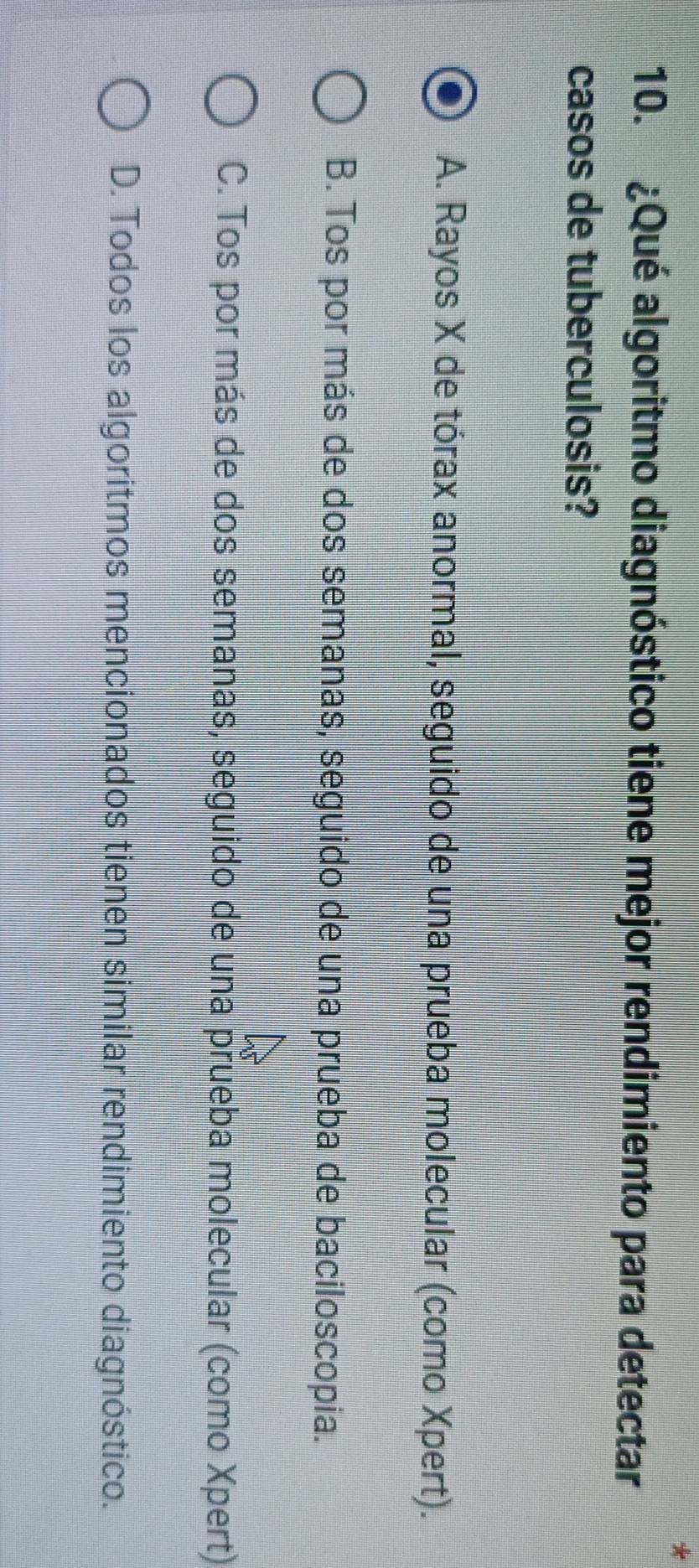 ¿Qué algoritmo diagnóstico tiene mejor rendimiento para detectar
casos de tuberculosis?
A. Rayos X de tórax anormal, seguido de una prueba molecular (como Xpert).
B. Tos por más de dos semanas, seguido de una prueba de baciloscopia.
C. Tos por más de dos semanas, seguido de una prueba molecular (como Xpert)
D. Todos los algoritmos mencionados tienen similar rendimiento diagnóstico.