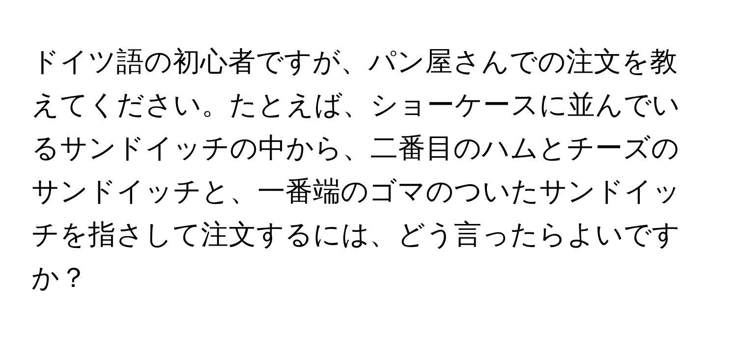 ドイツ語の初心者ですが、パン屋さんでの注文を教えてください。たとえば、ショーケースに並んでいるサンドイッチの中から、二番目のハムとチーズのサンドイッチと、一番端のゴマのついたサンドイッチを指さして注文するには、どう言ったらよいですか？