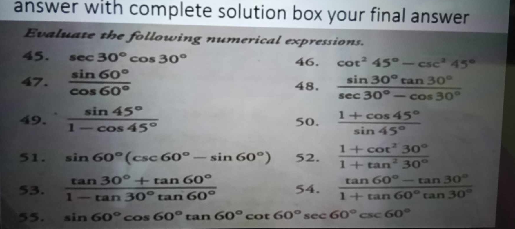 answer with complete solution box your final answer 
Evaluate the following numerical expressions. 
45. sec 30°cos 30°
46. cot^245°-csc^245°
47.  sin 60°/cos 60° 
48.  sin 30°tan 30°/sec 30°-cos 30° 
49.  sin 45°/1-cos 45°  50.  (1+cos 45°)/sin 45° 
51. sin 60°(csc 60°-sin 60°) 52.  (1+cot^230°)/1+tan^230° 
53.  (tan 30°+tan 60°)/1-tan 30°tan 60°  54.  (tan 60°-tan 30°)/1+tan 60°tan 30° 
55. sin 60°cos 60°tan 60°cot 60°sec 60°csc 60°