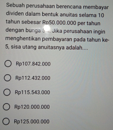 Sebuah perusahaan berencana membayar
dividen dalam bentuk anuitas selama 10
tahun sebesar Rp50.000.000 per tahun
dengan bunga 5½. Jika perusahaan ingin
menghentikan pembayaran pada tahun ke-
5, sisa utang anuitasnya adalah....
Rp107.842.000
Rp112.432.000
Rp115.543.000
Rp120.000.000
Rp125.000.000