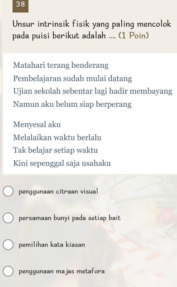 Unsur intrinsik fisik yang paling mencolok
pada puisi berikut adalah .... (1 Poin)
Matahari terang benderang
Pembelajaran sudah mulai datang
Ujian sekolah sebentar lagi hadir membayang
Namun aku belum siap berperang
Menyesal aku
Melalaikan waktu berlalu
Tak belajar setiap waktu
Kini sepenggal saja usahaku
penggunaan citraan visual
persamaan bunyi pada setiap bait
pemilihan kata kiasan
penggunaan majas metafora