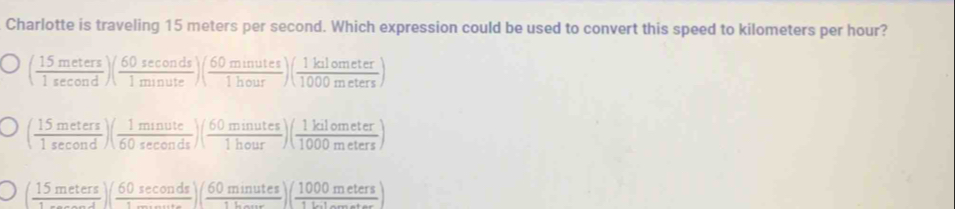 Charlotte is traveling 15 meters per second. Which expression could be used to convert this speed to kilometers per hour?
( 15meters/1sec ond )( 60sec onds/1minute )( 60munutes/1hour )( 1kalometer/1000meters )
( 15meters/1sec ond )( 1minute/60sec onds )( 60minutes/1hour )( 1kalometer/1000meters )
( 15meters/1sec ond )( 60sec onds/1sec onds )( 60minutes/1L )( 1000meters/1Lo. )