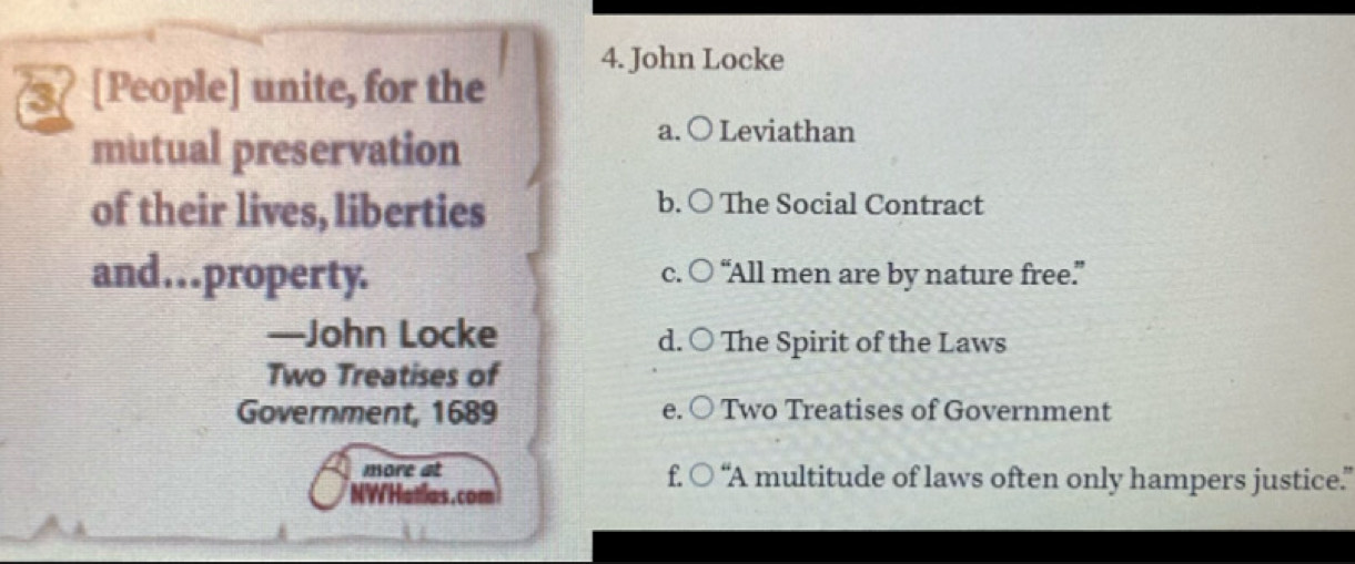 4. John Locke
3 [People] unite, for the
mutual preservation
a. ○ Leviathan
of their lives, liberties
b. ○ The Social Contract
and…property. c. ○ “All men are by nature free.”
—John Locke d. ○ The Spirit of the Laws
Two Treatises of
Government, 1689 Two Treatises of Government
e.
more at f. ○ “A multitude of laws often only hampers justice.”
NW'Hatlas. com