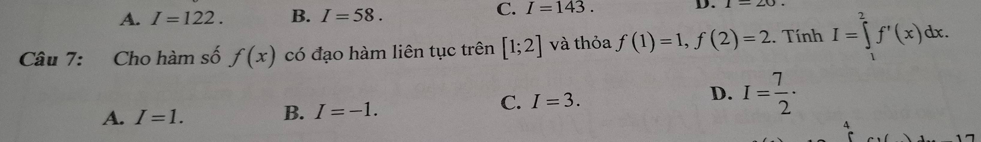 A. I=122. B. I=58.
C. I=143. D.
Câu 7: Cho hàm số f(x) có đạo hàm liên tục trên [1;2] và thỏa f(1)=1, f(2)=2. Tính I=∈tlimits _1^(2f'(x)dx.
D. I=frac 7)2·
A. I=1.
B. I=-1.
C. I=3. 
4