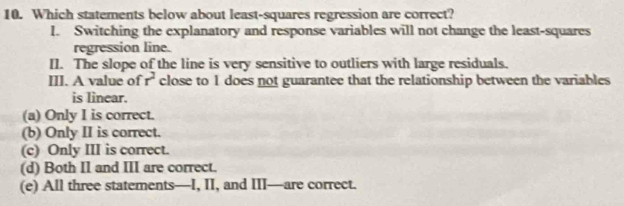 Which statements below about least-squares regression are correct?
l. Switching the explanatory and response variables will not change the least-squares
regression line.
I]. The slope of the line is very sensitive to outliers with large residuals.
III. A value of r^2 close to 1 does not guarantee that the relationship between the variables
is linear.
(a) Only I is correct.
(b) Only II is correct.
(c) Only III is correct.
(d) Both I1 and III are correct.
(e) All three statements—I, II, and III—are correct.