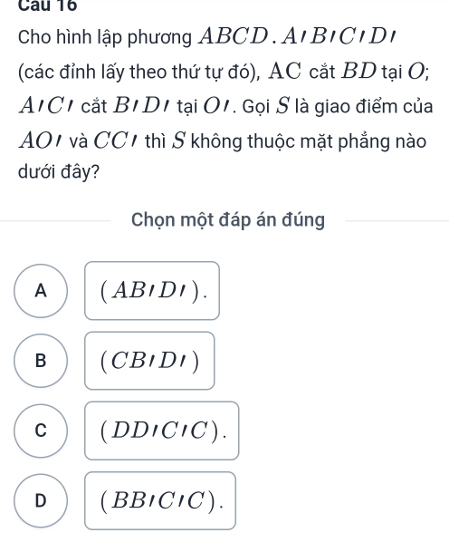 Cau 16
Cho hình lập phương ABC D.AIBICIDI 
(các đỉnh lấy theo thứ tự đó), AC cắt BD tại O;
A' C1 cắt B_1 D1 tại O1. Gọi S là giao điểm của
AO1 và CC1 thì S không thuộc mặt phẳng nào
dưới đây?
Chọn một đáp án đúng
A (ABIDI).
B (CBIDI)
C (DDICIC).
D (BBICIC).