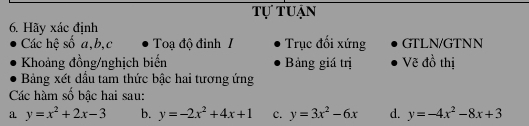 Tự tuận
6. Hãy xác định
Các hệ số a, b, c Toạ độ đỉnh I Trục đối xứng GTLN/GTNN
Khoảng đồng/nghịch biến Bảng giá trị Vẽ đồ thị
Bảng xét đầu tam thức bậc hai tương ứng
Các hàm số bậc hai sau:
a y=x^2+2x-3 b. y=-2x^2+4x+1 c. y=3x^2-6x d. y=-4x^2-8x+3